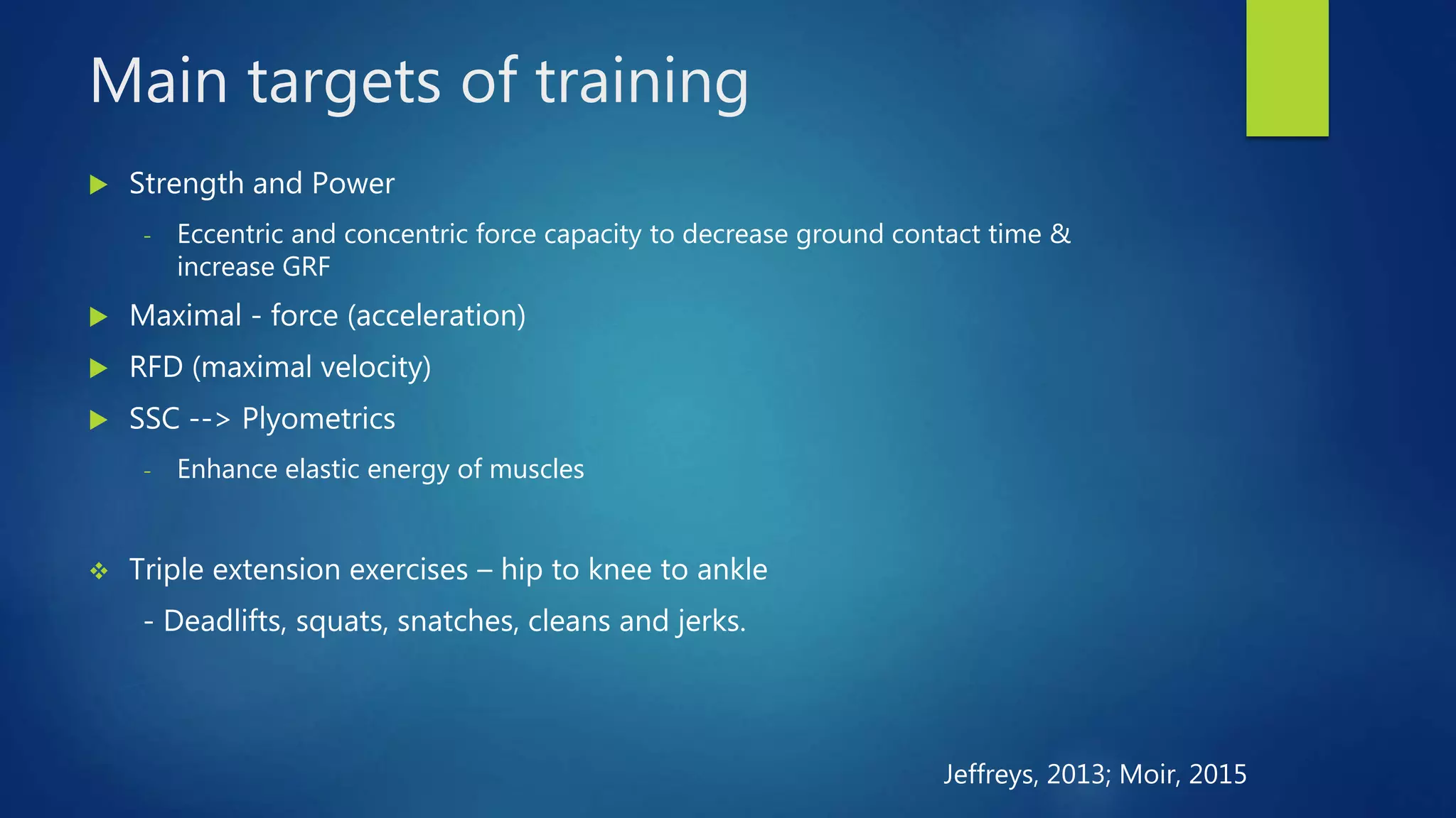 Main targets of training
 Strength and Power
- Eccentric and concentric force capacity to decrease ground contact time &
increase GRF
 Maximal - force (acceleration)
 RFD (maximal velocity)
 SSC --> Plyometrics
- Enhance elastic energy of muscles
 Triple extension exercises – hip to knee to ankle
- Deadlifts, squats, snatches, cleans and jerks.
Jeffreys, 2013; Moir, 2015
 