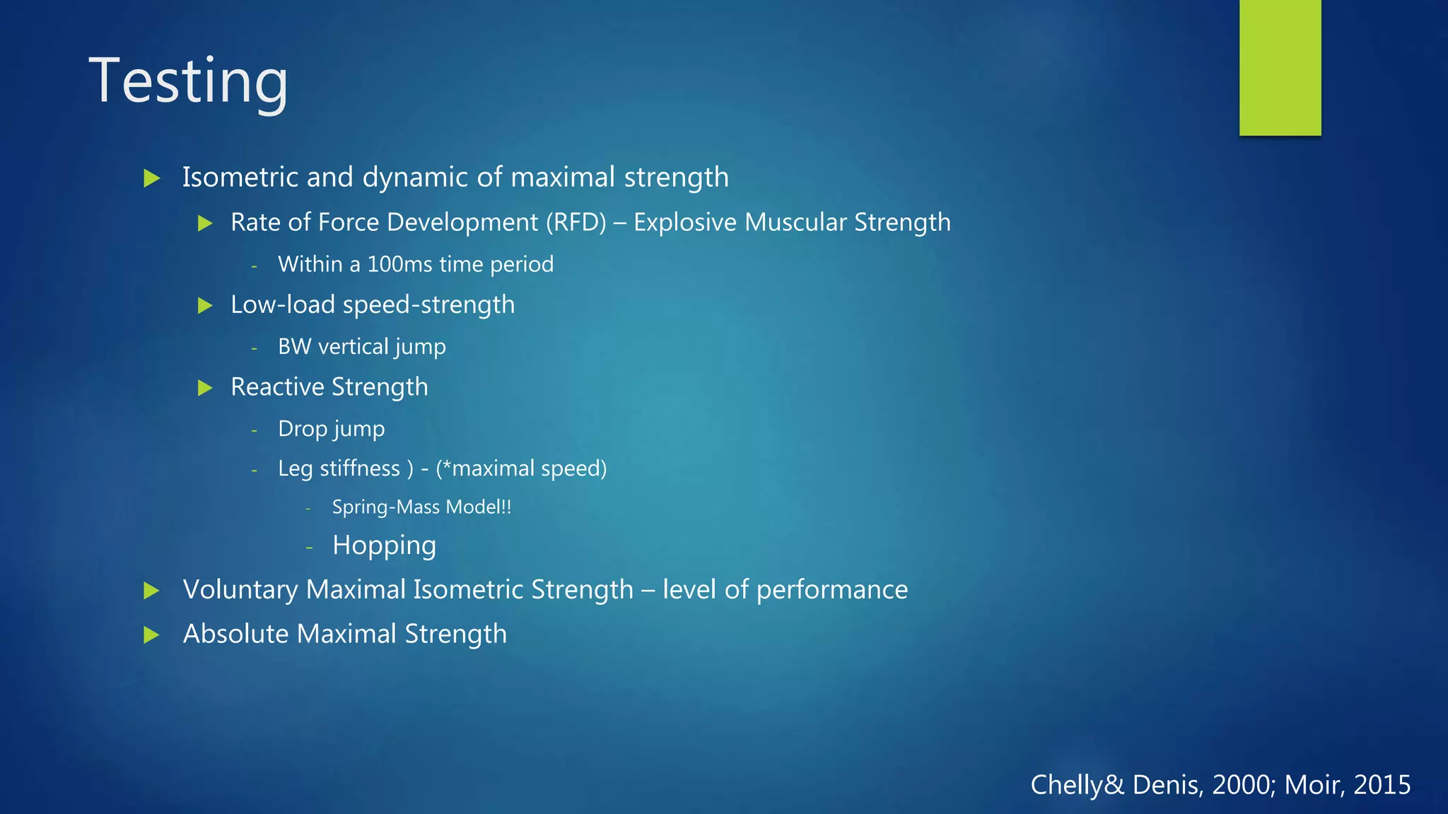 Testing
 Isometric and dynamic of maximal strength
 Rate of Force Development (RFD) – Explosive Muscular Strength
- Within a 100ms time period
 Low-load speed-strength
- BW vertical jump
 Reactive Strength
- Drop jump
- Leg stiffness ) - (*maximal speed)
- Spring-Mass Model!!
- Hopping
 Voluntary Maximal Isometric Strength – level of performance
 Absolute Maximal Strength
Chelly& Denis, 2000; Moir, 2015
 