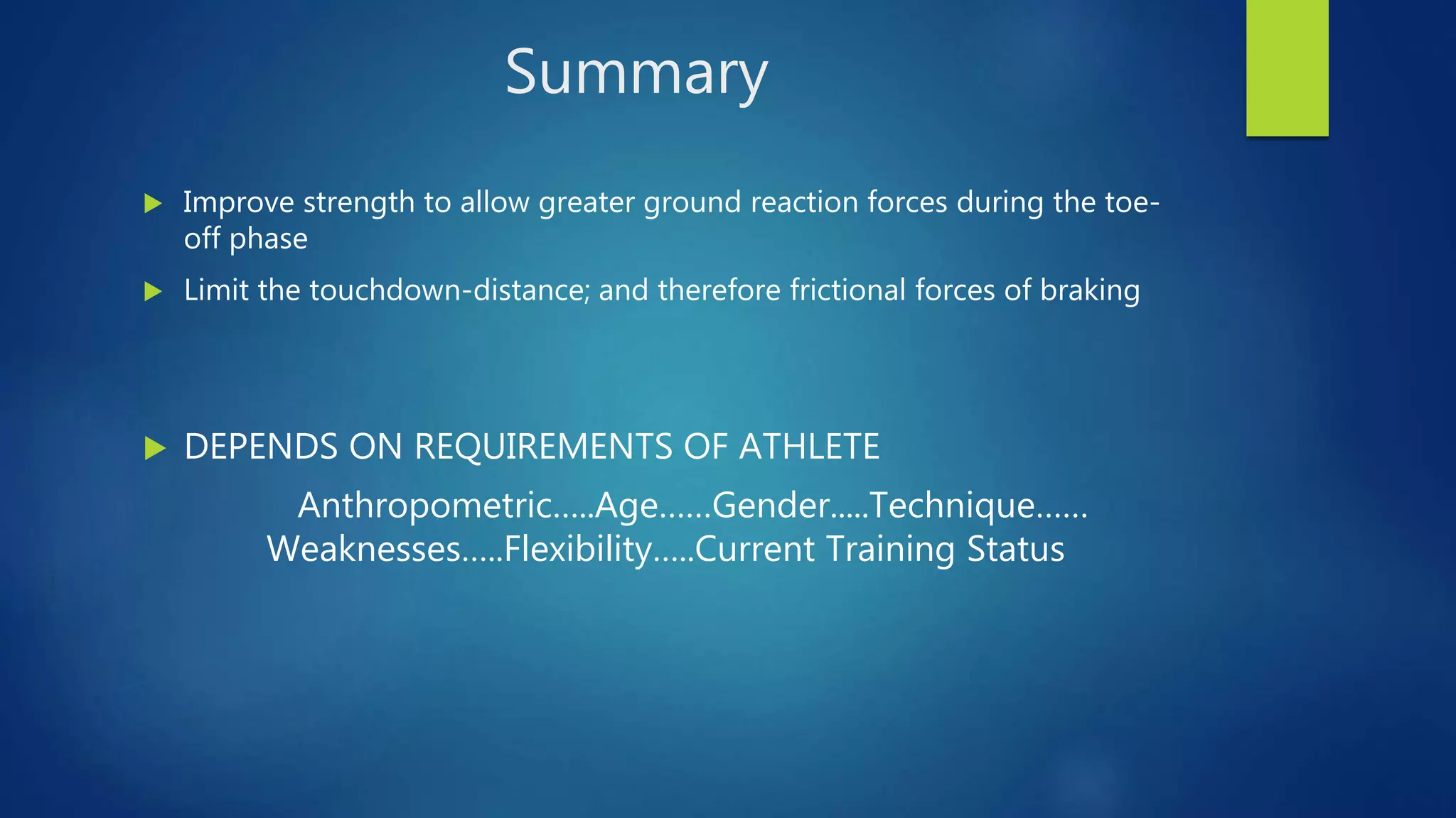 Summary
 Improve strength to allow greater ground reaction forces during the toe-
off phase
 Limit the touchdown-distance; and therefore frictional forces of braking
 DEPENDS ON REQUIREMENTS OF ATHLETE
Anthropometric…..Age……Gender.....Technique……
Weaknesses…..Flexibility…..Current Training Status
 