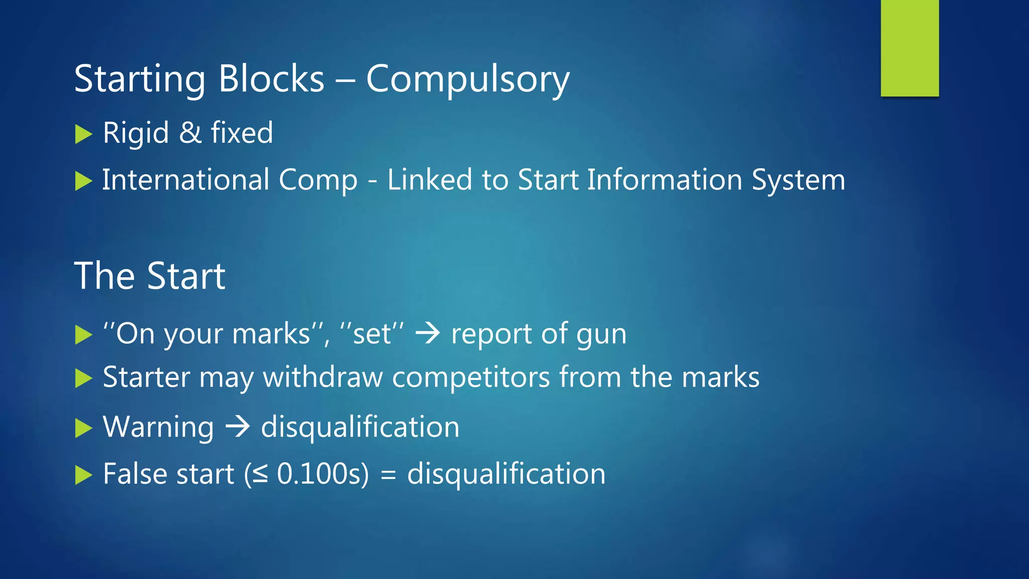 Starting Blocks – Compulsory
 Rigid & fixed
 International Comp - Linked to Start Information System
The Start
 ‘’On your marks’’, ‘’set’’  report of gun
 Starter may withdraw competitors from the marks
 Warning  disqualification
 False start (≤ 0.100s) = disqualification
 