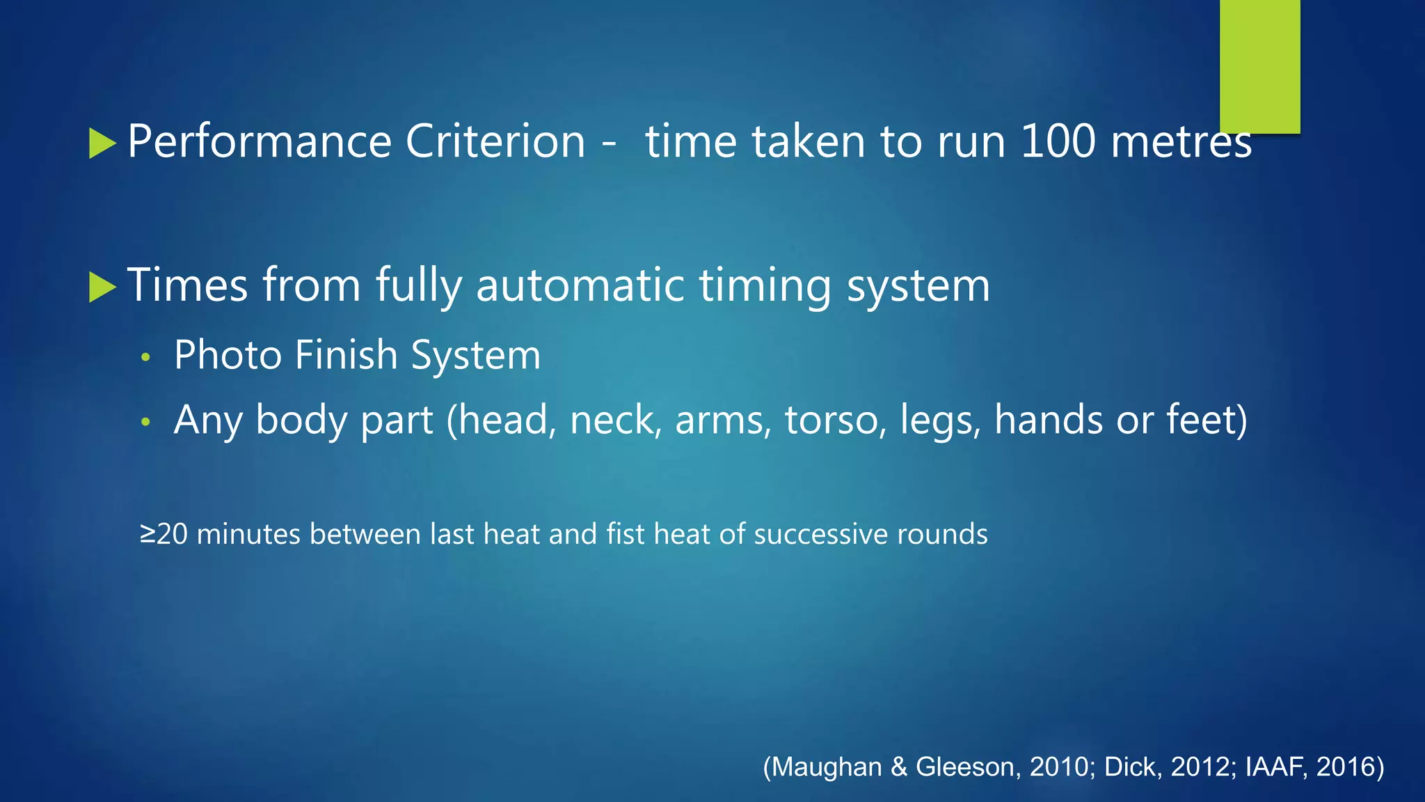  Performance Criterion - time taken to run 100 metres
 Times from fully automatic timing system
• Photo Finish System
• Any body part (head, neck, arms, torso, legs, hands or feet)
≥20 minutes between last heat and fist heat of successive rounds
(Maughan & Gleeson, 2010; Dick, 2012; IAAF, 2016)
 