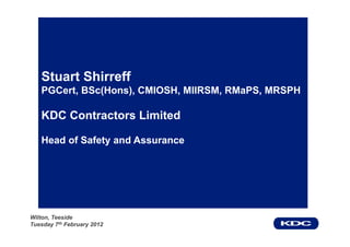 Stuart Shirreff
   PGCert, BSc(Hons), CMIOSH, MIIRSM, RMaPS, MRSPH

   KDC Contractors Limited

   Head of Safety and Assurance




Wilton, Teeside
Tuesday 7th February 2012
 