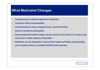 What Motivated Changes

•   Company aims to achieve significant milestones

•   Confusion within documentation

•   Understanding of what is required under Law and Practice

•   Need for workforce participation

•   Demonstrate that health & safety can be carried out at minimal or no extra cost
    and as part of daily systems of operation

•   Workforce can be educated to improve their health and safety understanding
    and in doing so there is a positive benefit to the business
 