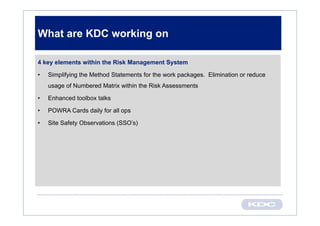 What are KDC working on

4 key elements within the Risk Management System

•   Simplifying the Method Statements for the work packages. Elimination or reduce
    usage of Numbered Matrix within the Risk Assessments

•   Enhanced toolbox talks

•   POWRA Cards daily for all ops

•   Site Safety Observations (SSO’s)
 