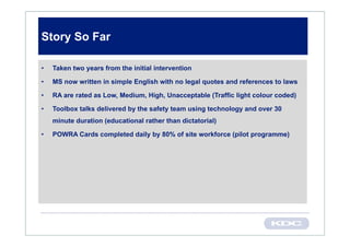 Story So Far

•   Taken two years from the initial intervention

•   MS now written in simple English with no legal quotes and references to laws

•   RA are rated as Low, Medium, High, Unacceptable (Traffic light colour coded)

•   Toolbox talks delivered by the safety team using technology and over 30
    minute duration (educational rather than dictatorial)

•   POWRA Cards completed daily by 80% of site workforce (pilot programme)
 