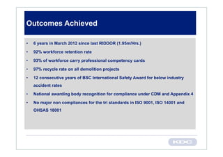 Outcomes Achieved

•   6 years in March 2012 since last RIDDOR (1.95m/Hrs.)

•   92% workforce retention rate

•   93% of workforce carry professional competency cards

•   97% recycle rate on all demolition projects

•   12 consecutive years of BSC International Safety Award for below industry
    accident rates

•   National awarding body recognition for compliance under CDM and Appendix 4

•   No major non compliances for the tri standards in ISO 9001, ISO 14001 and
    OHSAS 18001
 
