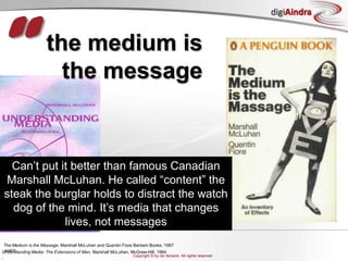“the medium is the messageCan’t put it better than famous Canadian Marshall McLuhan. He called “content” the steak the burglar holds to distract the watch dog of the mind. It’s media that changes lives, not messagesThe Medium is the Massage, Marshall McLuhan and Quentin Fiore Bantam Books, 1967,watchUnderstanding Media: The Extensions of Man, Marshall McLuhan, McGraw-Hill, 1964,