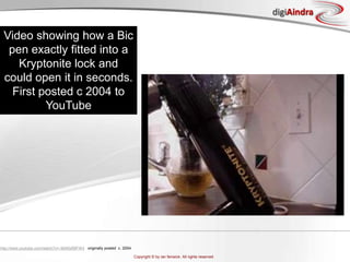 http://www.youtube.com/watch?v=-9bN0zfMFW4   originally posted  c. 2004Video showing how a Bic pen exactly fitted into a Kryptonite lock and could open it in seconds. First posted c 2004 to YouTube