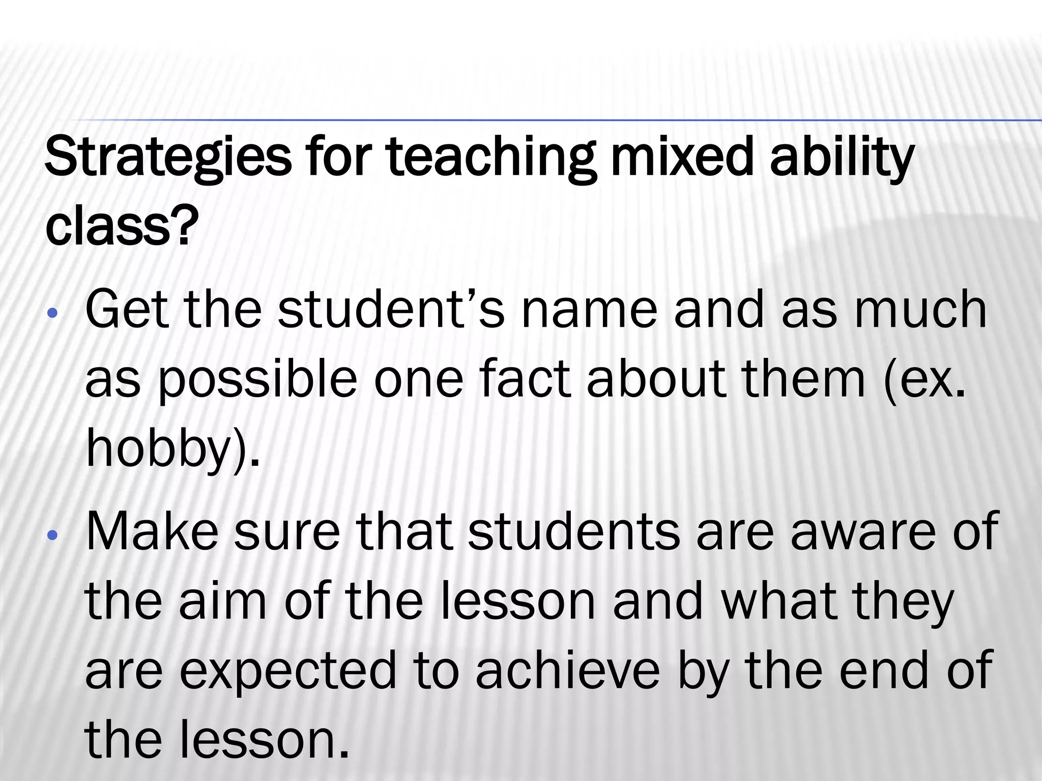 Strategies for teaching mixed ability
class?
• Get the student’s name and as much
as possible one fact about them (ex.
hobby).
• Make sure that students are aware of
the aim of the lesson and what they
are expected to achieve by the end of
the lesson.