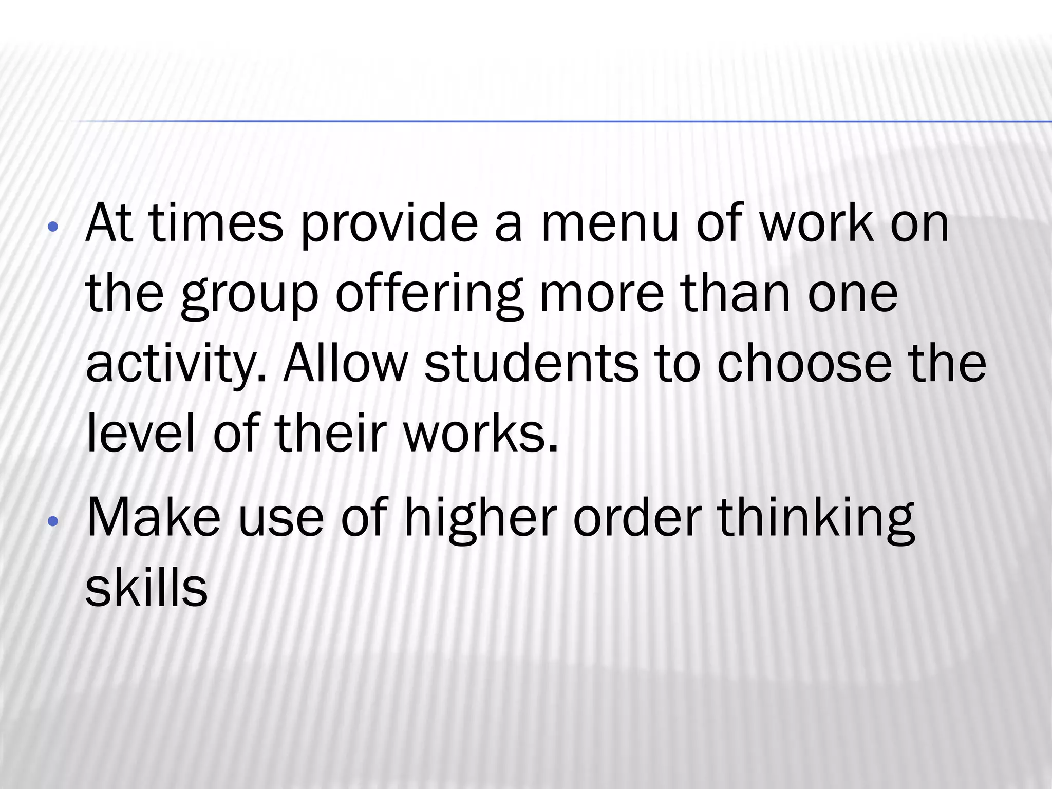 • At times provide a menu of work on
the group offering more than one
activity. Allow students to choose the
level of their works.
• Make use of higher order thinking
skills