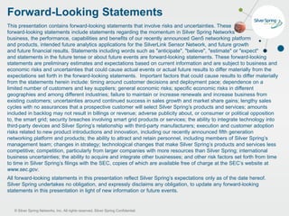 © Silver Spring Networks, Inc. All rights reserved. Silver Spring Confidential.
Forward-Looking Statements
This presentation contains forward-looking statements that involve risks and uncertainties. These
forward-looking statements include statements regarding the momentum in Silver Spring Networks’
business, the performance, capabilities and benefits of our recently announced Gen5 networking platform
and products, intended future analytics applications for the SilverLink Sensor Network, and future growth
and future financial results. Statements including words such as "anticipate", "believe", "estimate" or "expect"
and statements in the future tense or about future events are forward-looking statements. These forward-looking
statements are preliminary estimates and expectations based on current information and are subject to business and
economic risks and uncertainties that could cause actual events or actual future results to differ materially from the
expectations set forth in the forward-looking statements. Important factors that could cause results to differ materially
from the statements herein include: timing around customer decisions and deployment pace; dependence on a
limited number of customers and key suppliers; general economic risks; specific economic risks in different
geographies and among different industries; failure to maintain or increase renewals and increase business from
existing customers; uncertainties around continued success in sales growth and market share gains; lengthy sales
cycles with no assurances that a prospective customer will select Silver Spring’s products and services; amounts
included in backlog may not result in billings or revenue; adverse publicity about, or consumer or political opposition
to, the smart grid; security breaches involving smart grid products or services; the ability to integrate technology into
third-party devices and Silver Spring’s relationship with third-party manufacturers; execution and customer adoption
risks related to new product introductions and innovation, including our recently announced fifth generation
networking platform and products; the ability to attract and retain personnel, including members of Silver Spring’s
management team; changes in strategy; technological changes that make Silver Spring’s products and services less
competitive; competition, particularly from larger companies with more resources than Silver Spring; international
business uncertainties; the ability to acquire and integrate other businesses; and other risk factors set forth from time
to time in Silver Spring’s filings with the SEC, copies of which are available free of charge at the SEC’s website at
www.sec.gov.
All forward-looking statements in this presentation reflect Silver Spring’s expectations only as of the date hereof.
Silver Spring undertakes no obligation, and expressly disclaims any obligation, to update any forward-looking
statements in this presentation in light of new information or future events.
 