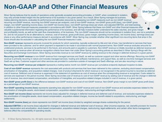 © Silver Spring Networks, Inc. All rights reserved. Silver Spring Confidential.
Silver Spring believes that its results of operations under generally accepted accounting principles, or GAAP, when considered in isolation,
may only provide limited insight into the performance of its business in any given period. As a result, Silver Spring manages its business,
makes planning decisions, evaluates its performance and allocates resources by assessing non-GAAP measures such as non-GAAP revenue,
recurring non-GAAP revenue, recurring non-GAAP revenue per endpoint, cost of non-GAAP revenue, non-GAAP gross profit (loss), non-GAAP gross
margin, non-GAAP operating income (loss), non-GAAP net income (loss), non-GAAP earnings (loss) per share, and adjusted EBITDA, and total backlog,
in addition to other financial measures presented in accordance with GAAP. Silver Spring believes that these non-GAAP and other financial measures offer
valuable supplemental information regarding the performance of its business, and will help investors better understand the sales volumes, and gross margin
and profitability trends, as well as the cash flow characteristics, of its business. The non-GAAP measures should not be considered in isolation from, are not a substitute
for, and do not purport to be an alternative to, revenue, cost of revenue, gross profit (loss), gross margin, operating income (loss), net income (loss), earnings (loss) per
share or any other performance measure derived in accordance with GAAP. Silver Spring may consider whether other significant non-recurring items that arise in the
future should also be excluded in calculating the non-GAAP financial measures it uses.
Non-GAAP revenue represents amounts invoiced for products for which ownership, typically evidenced by title and risk of loss, has transferred or services that have
been provided to the customer, and for which payment is expected to be made in accordance with normal payment terms. Non-GAAP revenue excludes amounts for
undelivered products, services to be performed in the future, and amounts paid or payable to customers. Non-GAAP revenue is initially recorded as deferred revenue and
is recognized as revenue when all revenue recognition criteria have been met under Silver Spring’s accounting policies as described in Silver Spring’s filings with the
Securities and Exchange Commission. Silver Spring reconciles revenue to non-GAAP revenue by adding revenue to the change in deferred revenue in a given period.
Recurring non-GAAP revenue is non-GAAP revenue from managed services and SaaS, as well as customer support and other service offerings. Recurring non-GAAP
revenue is primarily recurring in nature and includes managed services, hosting and software maintenance, and support fees, as well as one-time managed services and
SaaS set up fees. Customer support and other services are provided to customers outside of managed and SaaS offerings, and are also recurring in nature.
Recurring non-GAAP revenue per endpoint represents a trailing twelve month non-GAAP revenue per cumulative endpoints deployed inception-to-date.
Cost of non-GAAP revenue represents the cost associated with products and services that have been delivered to the customer, excluding stock-based compensation,
amortization of intangibles, and acquisition-related charges. Cost of product shipments for which revenue is not recognized in the period incurred is recorded as deferred
cost of revenue. Deferred cost of revenue is expensed in the statement of operations as cost of revenue when the corresponding revenue is recognized. Costs related to
services are expensed in the period incurred. Silver Spring reconciles cost of revenue to cost of non-GAAP revenue by adding cost of revenue and the change in deferred
cost of revenue, less stock-based compensation, amortization of intangibles, and acquisition-related charges included in cost of revenue, in a given period.
Non-GAAP gross profit (loss) is the difference between non-GAAP revenue and cost of non-GAAP revenue. Non-GAAP gross margin is non-GAAP gross profit (loss)
as a percentage of non-GAAP revenue.
Non-GAAP operating income (loss) represents operating loss adjusted for non-GAAP revenue and cost of non-GAAP revenue and excludes expenses related to the
amortization of intangible assets, stock-based compensation, acquisition-related charges, restructuring and legal settlements.
Non-GAAP net income (loss) represents net income (loss) adjusted for changes in deferred revenue and deferred cost of revenue, and excludes expenses related to
the amortization of intangible assets, stock-based compensation, acquisition-related charges, income tax benefit related to acquisitions, restructuring, and legal
settlements.
Non-GAAP income (loss) per share represents non-GAAP net income (loss) divided by weighted average shares outstanding for the period.
Adjusted EBITDA is net income (loss) adjusted for changes in deferred revenue and deferred cost of revenue, other (income) expense, net, (benefit) provision for income
taxes, depreciation and amortization, stock-based compensation, acquisition-related charges, restructuring, legal settlements, and certain other items management
believes affect the comparability of operating results.
Non-GAAP and Other Financial Measures
25
 