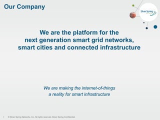 © Silver Spring Networks, Inc. All rights reserved. Silver Spring Confidential.
Our Company
3
We are the platform for the
next generation smart grid networks,
smart cities and connected infrastructure
We are making the internet-of-things
a reality for smart infrastructure
 