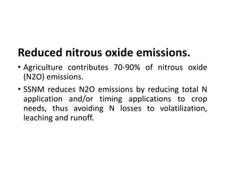 Reduced nitrous oxide emissions.
• Agriculture contributes 70-90% of nitrous oxide
(N2O) emissions.
• SSNM reduces N2O emissions by reducing total N
application and/or timing applications to crop
needs, thus avoiding N losses to volatilization,
leaching and runoff.
 