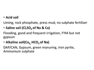 • Acid soil
Liming, rock phosphate, press mud, no sulphate fertilizer
• Saline soil (Cl,SO4 of Na & Ca)
Flooding, good and frequent irrigation, FYM but not
gypsum
• Alkaline soil(Co3, HCO3 of Na)
DAP/CAN, Gypsum, green manuring, Iron pyrite,
Ammonium sulphate
 