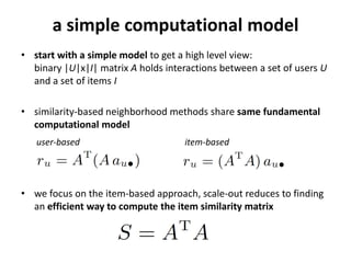 cooccurrences
• start with a simplified view:
  binary |U|x|I| matrix A holds interactions
  between users U and of items I

• neighborhood methods share same
  fundamental computational model

   user-based                       item-based



• we focus on the item-based approach, its scale-out reduces to
  finding an efficient way to compute the item similarity matrix



                                                                   4
 