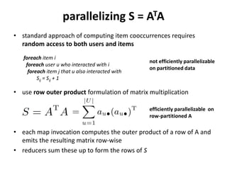 parallelizing S = ATA
• standard approach of computing item cooccurrences requires
  random access to both users and items
   foreach item i
                                                  not efficiently parallelizable
    foreach user u who interacted with i
                                                  on partitioned data
     foreach item j that u also interacted with
         Sij = Sij + 1

• row outer product formulation of matrix multiplication
  is efficiently parallelizable on a row-partitioned A




• each map invocation computes the outer product of a row of A,
  emits the resulting matrix row-wise
• reducers sum these up to form S                                             5
 