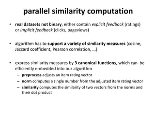 parallel similarity computation
• real datasets not binary, either contain explicit feedback (ratings)
  or implicit feedback (clicks, pageviews)

• algorithm computes dot products, these are not enough,
  we want to use a variety of similarity measures (cosine, Jaccard
  coefficient, Pearson correlation, ...)

• express similarity measures by 3 canonical functions, which can be
  efficiently embedded into our algorithm
    – preprocess adjusts an item rating vector
    – norm computes a single number from the adjusted item rating vector
    – similarity computes the similarity of two vectors from the norms and
      their dot product

                                                                             6
 