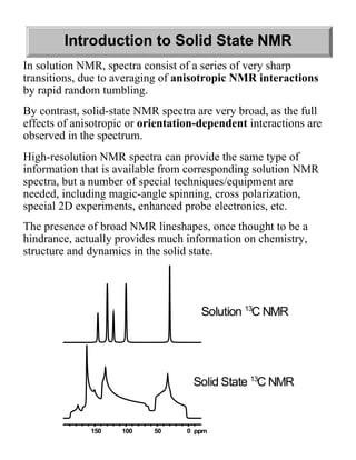 Introduction to Solid State NMR
In solution NMR, spectra consist of a series of very sharp
transitions, due to averaging of anisotropic NMR interactions
by rapid random tumbling.
By contrast, solid-state NMR spectra are very broad, as the full
effects of anisotropic or orientation-dependent interactions are
observed in the spectrum.
High-resolution NMR spectra can provide the same type of
information that is available from corresponding solution NMR
spectra, but a number of special techniques/equipment are
needed, including magic-angle spinning, cross polarization,
special 2D experiments, enhanced probe electronics, etc.
The presence of broad NMR lineshapes, once thought to be a
hindrance, actually provides much information on chemistry,
structure and dynamics in the solid state.




                                      Solution 13C NMR




                                    Solid State 13C NMR


              150    100    50     0 ppm
 