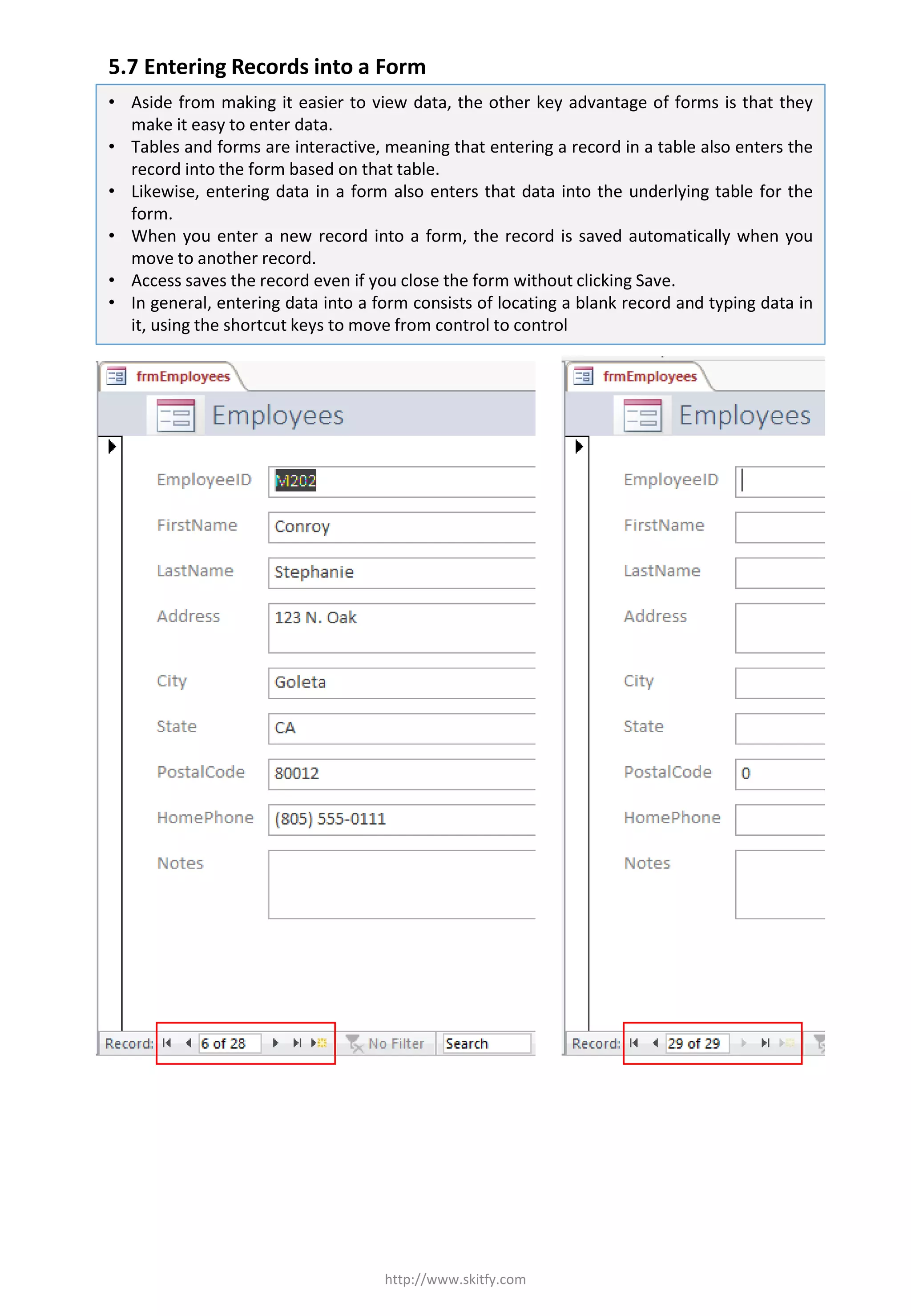 5.7 Entering Records into a Form
http://www.skitfy.com
• Aside from making it easier to view data, the other key advantage of forms is that they
make it easy to enter data.
• Tables and forms are interactive, meaning that entering a record in a table also enters the
record into the form based on that table.
• Likewise, entering data in a form also enters that data into the underlying table for the
form.
• When you enter a new record into a form, the record is saved automatically when you
move to another record.
• Access saves the record even if you close the form without clicking Save.
• In general, entering data into a form consists of locating a blank record and typing data in
it, using the shortcut keys to move from control to control
 