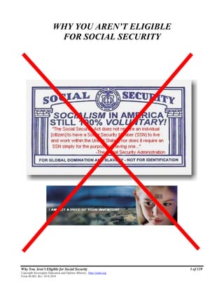 Why You Aren’t Eligible for Social Security 1 of 139
Copyright Sovereignty Education and Defense Ministry, http://sedm.org
Form 06.001, Rev. 10-9-2019
WHY YOU AREN’T ELIGIBLE
FOR SOCIAL SECURITY
 