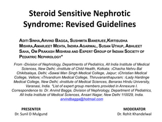 Steroid Sensitive Nephrotic
Syndrome: Revised Guidelines
PRESENTER
Dr. Sunil D Mulgund
MODERATOR
Dr. Rohit Khandelwal
ADITI SINHA,ARVIND BAGGA, SUSHMITA BANERJEE,KIRTISUDHA
MISHRA,AMARJEET MEHTA, INDIRA AGARWAL, SUSAN UTHUP, ABHIJEET
SAHA, OM PRAKASH MISHRA8 AND EXPERT GROUP OF INDIAN SOCIETY OF
PEDIATRIC NEPHROLOGY*
From 1Division of Nephrology, Departments of Pediatrics, All India Institute of Medical
Sciences, New Delhi; 2Institute of Child Health, Kolkata; 3Chacha Nehru Bal
Chikitsalaya, Delhi; 4Sawai Man Singh Medical College, Jaipur; 5Christian Medical
College, Vellore; 6Trivandrum Medical College, Thiruvananthapuram; 7Lady Hardinge
Medical College, New Delhi; 8Institute of Medical Sciences, Benaras Hindu University,
Varanasi, India. *List of expert group members provided in Annexure I.
Correspondence to: Dr. Arvind Bagga, Division of Nephrology, Department of Pediatrics,
All India Institute of Medical Sciences, Ansari Nagar, New Delhi 110029, India.
arvindbagga@hotmail.com
 