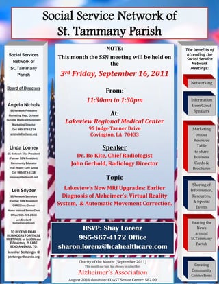 Social Service Network of
                              St. Tammany Parish
                                               NOTE:                                        The benefits of
 Social Services                                                                             attending the
                              This month the SSN meeting will be held on                     Social Service
   Network of
                                                 the                                           Network
  St. Tammany                                                                                  Meetings:
      Parish                   3rd Friday, September 16, 2011
                                                                                              Networking
Board of Directors
                                                  From:
                                            11:30am to 1:30pm                                  Information
 Angela Nichols                                                                                 from Great
  SS Network President                                                                           Speakers
 Marketing Rep., Ochsner                       At:
Durable Medical Equipment
    Marketing Director
                                 Lakeview Regional Medical Center
    Cell 985-373-1274                         95 Judge Tanner Drive                            Marketing
  anichols@ochsner.org                         Covington, LA 70433                               on our
                                                                                               Resource
                                                                                                 Table
  Linda Looney                                           Speaker                                to share
SS Network Vice President
  (Former SSN President)
                                     Dr. Bo Kite, Chief Radiologist                             Business
   Community Educator              John Gerhold, Radiology Director                             Cards &
  Vital Health Care Group                                                                      Brochures
    Cell 985-373-6118
  lnlooney@bellsouth.net                                    Topic
                                                                                               Sharing of
   Len Snyder                    Lakeview’s New MRI Upgrades: Earlier                         Information,
  SS Network Secretary          Diagnosis of Alzheimer’s, Virtual Reality                      Resources,
  (Former SSN President)                                                                        & Special
    CAREGiver/Owner           System, & Automatic Movement Correction.
                                                                                                 Events
Home Instead Senior Care
   Office 985-726-2668
      Len.Snyder@
    homeinstead.com                                                                            Hearing the

  TO RECEIVE EMAIL
                                     RSVP: Shay Lorenz                                             News
                                                                                                  around
REMINDERS FOR THESE
MEETINGS, or to JOIN our            985-867-4172 Office                                        St.Tammany
  E-Directory, PLEASE                                                                             Parish
  SEND AN EMAIL TO:           sharon.lorenz@hcahealthcare.com
Jennifer Stritzinger @
 jstritzinger@starcla.org
                                       Charity of the Month: (September 2011)
                                           This month our host has chosen to collect for:       Creating
                                                                                               Community
                                       Alzheimer’s Association                                 Connections
                                  August 2011 donation: COAST Senior Center: $82.00
 