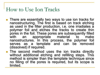 How to Use Ion Tracks
 There are essentially two ways to use ion tracks for
nanostructuring. The first is based on track etching
as used in the filter production, i.e. one irradiates a
polymer foil and etches the tracks to create thin
pores in the foil. These pores are subsequently filled
with an appropriate material to make
nanostructures. In this process, the polymer foil
serves as a template and can be removed
(dissolved) if required.
 The second method uses the ion tracks directly
without additional etching and refilling steps. This
method is simpler than the template technique since
no filling of the pores is required, but its scope is
limited.
 