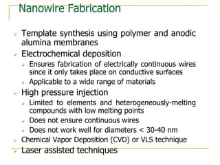 Nanowire Fabrication
 Template synthesis using polymer and anodic
alumina membranes
 Electrochemical deposition
 Ensures fabrication of electrically continuous wires
since it only takes place on conductive surfaces
 Applicable to a wide range of materials
 High pressure injection
 Limited to elements and heterogeneously-melting
compounds with low melting points
 Does not ensure continuous wires
 Does not work well for diameters < 30-40 nm
 Chemical Vapor Deposition (CVD) or VLS technique
 Laser assisted techniques
 