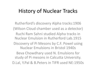 History of Nuclear Tracks
Rutherford’s discovery Alpha tracks:1906
(Wilson Cloud chamber used as a detector)
Ruchi Ram Sahni studied Alpha tracks in
Nuclear Emulsion in Rutherford Lab.1915
Discovery of Pi Mesons by C.F. Powel using
Nuclear Emulsions in Bristol 1940s
Beva Chowdhary used N. Emulsions for
study of Pi mesons in Calcutta University.
D.Lal, Y.Pal & B.Peters in TIFR used NE:1950s
 