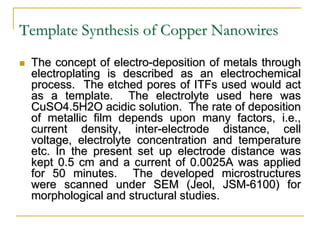 Template Synthesis of Copper Nanowires
 The concept of electro-deposition of metals through
electroplating is described as an electrochemical
process. The etched pores of ITFs used would act
as a template. The electrolyte used here was
CuSO4.5H2O acidic solution. The rate of deposition
of metallic film depends upon many factors, i.e.,
current density, inter-electrode distance, cell
voltage, electrolyte concentration and temperature
etc. In the present set up electrode distance was
kept 0.5 cm and a current of 0.0025A was applied
for 50 minutes. The developed microstructures
were scanned under SEM (Jeol, JSM-6100) for
morphological and structural studies.
 