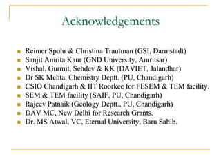 Acknowledgements
 Reimer Spohr & Christina Trautman (GSI, Darmstadt)
 Sanjit Amrita Kaur (GND University, Amritsar)
 Vishal, Gurmit, Sehdev & KK (DAVIET, Jalandhar)
 Dr SK Mehta, Chemistry Deptt. (PU, Chandigarh)
 CSIO Chandigarh & IIT Roorkee for FESEM & TEM facility.
 SEM & TEM facility (SAIF, PU, Chandigarh)
 Rajeev Patnaik (Geology Deptt., PU, Chandigarh)
 DAV MC, New Delhi for Research Grants.
 Dr. MS Atwal, VC, Eternal University, Baru Sahib.
 
