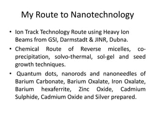 My Route to Nanotechnology
• Ion Track Technology Route using Heavy Ion
Beams from GSI, Darmstadt & JINR, Dubna.
• Chemical Route of Reverse micelles, co-
precipitation, solvo-thermal, sol-gel and seed
growth techniques.
• Quantum dots, nanorods and nanoneedles of
Barium Carbonate, Barium Oxalate, Iron Oxalate,
Barium hexaferrite, Zinc Oxide, Cadmium
Sulphide, Cadmium Oxide and Silver prepared.
 