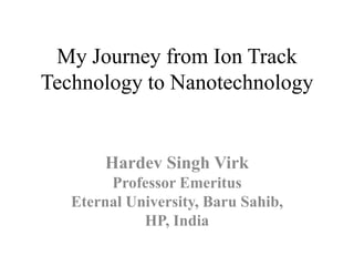 My Journey from Ion Track
Technology to Nanotechnology
Hardev Singh Virk
Professor Emeritus
Eternal University, Baru Sahib,
HP, India
 
