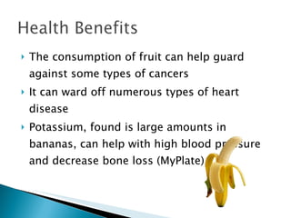 The consumption of fruit can help guard against some types of cancers It can ward off numerous types of heart disease Potassium, found is large amounts in bananas, can help with high blood pressure and decrease bone loss (MyPlate) 