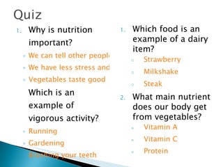 Why is nutrition important? We can tell other people how to eat We have less stress and more energy Vegetables taste good Which is an example of vigorous activity? Running Gardening Brushing your teeth Which food is an example of a dairy item? Strawberry Milkshake Steak What main nutrient does our body get from vegetables? Vitamin A Vitamin C Protein 