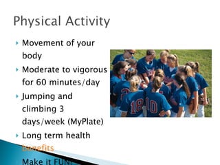 Movement of your body Moderate to vigorous for 60 minutes/day Jumping and climbing 3 days/week (MyPlate) Long term health  benefits Make it FUN! 