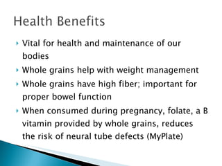 Vital for health and maintenance of our bodies Whole grains help with weight management Whole grains have high fiber; important for proper bowel function When consumed during pregnancy, folate, a B vitamin provided by whole grains, reduces the risk of neural tube defects (MyPlate) 