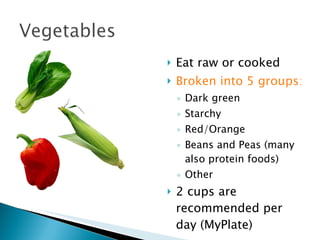 Eat raw or cooked Broken into 5 groups: Dark green Starchy Red/Orange Beans and Peas (many also protein foods) Other 2 cups are recommended per day (MyPlate) 