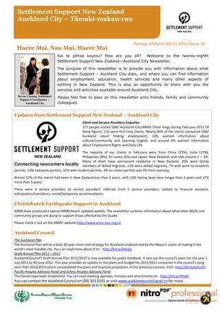 Settlement Support New Zealand
  Auckland City – Tāmaki-makau-rau


                                                                                 Paenga whāwhā (April) 2011/Issue 28
 Haere Mai, Nau Mai, Haere Mai
                             Kei te pēhea koutou? How are you all?      Welcome to the twenty-eighth
                             Settlement Support New Zealand—Auckland City Newsletter.

                             The purpose of this newsletter is to provide you with information about what
                             Settlement Support – Auckland City does, and where you can find information
                             about employment, education, health services and many other aspects of
                             settling in New Zealand. This is also an opportunity to share with you the
                             services and activities available around Auckland City.
  Bevan Chuang, Settlement   Please feel free to pass on this newsletter onto friends, family and community
   Support Coordinator –
       Auckland City         colleagues.


Updates from Settlement Support New Zealand – Auckland City
                                              Client and Service Providers Enquiries
                                              177 people visited SSNZ Auckland City/ARMS Three Kings during February 2011 Of
                                              these figures, 133 were first time clients. Nearly 40% of the clients contacted SSNZ
                                              Auckland about finding employment; 10% wanted information about
                                              cultural/community and Learning English, and around 6% wanted information
                                              about Employment Rights and Daily Life.
                                           The majority of our clients in February were from China (23%), India (17%),
                                           Philippines (8%), Sri Lanka (6%) and Japan, New Zealand, and USA around 2 – 3%.
                                           Many of them have permanent residence in New Zealand, 20% were family
                                           members of skilled migrants, 21% were skilled migrants, 7% with work-to-residents
permits. 19% had work permits, 12% with student permits, 4% on visitor permits and 3% from overseas.
Almost 52% of the clients had been in New Zealand less than 2 years, with 13% having been here longer than 2 years and 27%
more than 5 years.
There were 8 service providers to service providers’ referrals from 5 service providers, related to financial assistant,
interpreters/translators, rental/temporary accommodation.

Christchurch Earthquake Support in Auckland
ARMS have produced a special ARMS Reach updated weekly. The newsletter contains information about what other NGOs and
community groups are doing to support those affected by the Quake.
Please check it out on the ARMS’ website http://www.arms-mrc.org.nz.

Auckland Council
The Auckland Plan
The Auckland Plan will be a bold 30-year vision and strategy for Auckland underpinned by the Mayor's vision of making it the
world's most liveable city. You can read more about it on : http://bit.ly/ihksbq
Draft Annual Plan 2011 – 2012
Auckland Council's Draft Annual Plan 2011/2012 is now available for public feedback. It sets out the council's plans for the year 1
July 2011 to 30 June 2012. This year provides an update to the plans and budget for 2011/2012 contained in the council’s Long-
term Plan 2010/2019 which consolidated the plans and financial projections of the previous councils. Visit: http://bit.ly/grKu3m
Pacific Peoples Advisory Panel and Ethnic Peoples Advisory Panel
The Panels have been established. You can read meeting agendas, minutes and attachments on: http://bit.ly/ihfvdh
You can contact the Auckland Council on (09) 301 0101 or visit www.aucklandcouncil.govt.nz for more.
 