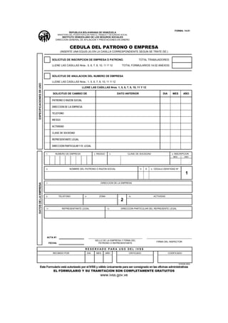 FORMA: 14-01
                                                  REPUBLICA BOLIVARIANA DE VENEZUELA
                                        MINISTERIO DEL PODER POPULAR PARA EL TRABAJO Y SEGURIDAD SOCIAL
                                         INSTITUTO VENEZOLANO DE LOS SEGUROS SOCIALES
                                    DIRECCION GENERAL DE AFILIACION Y PRESTACIONES EN DINERO


                                                  CEDULA DEL PATRONO O EMPRESA
                                          (INSERTE UNA EQUIS (X) EN LA CASILLA CORRESPONDIENTE SEGUN SE TRATE DE:)


                                 SOLICITUD DE INSCRIPCION DE EMPRESA O PATRONO.                                   TOTAL TRABAJADORES:

                                 LLENE LAS CASILLAS Nros.: 5, 6, 7, 8, 10, 11 Y 12                 TOTAL FORMULARIOS 14-02 ANEXOS:



                                 SOLICITUD DE ANULACION DEL NUMERO DE EMPRESA

                                 LLENE LAS CASILLAS Nros.: 1, 5, 6, 7, 8, 10, 11 Y 12
ESPECIFICACIONES DE USO




                                                             LLENE LAS CASILLAS Nros. 1, 5, 6, 7, 8, 10, 11 Y 12

                                  SOLICITUD DE CAMBIO DE                                         DATO ANTERIOR                            DIA      MES        AÑO

                                 PATRONO O RAZON SOCIAL

                                 DIRECCION DE LA EMPRESA

                                 TELEFONO

                                 RIESGO

                                 ACTIVIDAD

                                 CLASE DE SOCIEDAD

                                 REPRESENTANTE LEGAL

                                 DIRECCION PARTICULAR Y R. LEGAL

                          1.       NUMERO DE EMPRESA                       2.   RIESGO      3.            CLASE DE SOCIEDAD                       4.   INSCRIPCION
                                                                                                                                                   MES         ANO




                          5.                      NOMBRE DEL PATRONO O RAZON SOCIAL                               V    E      6.   CEDULA IDENTIDAD Nº

                                                                                                                                                                1

                                                                                   DIRECCION DE LA EMPRESA
DATOS DE LA EMPRESA




                          7.




                          8.            TELEFONO                9.               ZONA                     10.                      ACTIVIDAD
                                                                                                   2
                          11.              REPRESENTANTE LEGAL                            12.      DIRECCION PARTICULAR DEL REPRESENTE LEGAL




                          ACTA Nº:
                                                                            SELLO DE LA EMPRESA Y FIRMA DEL
                                                                                                                                     FIRMA DEL INSPECTOR
                               FECHA:                                         PATRONO O REPRESENTANTE

                                                                RESERV ADO P AR A USO DEL IVSS
                                  RECIBIDO POR                       DIA        MES      AÑO              CRITICADO                             CODIFICADO



                                                                                                                                                          DOS/06.2004
        Este Formulario está autorizado por el IVSS y válido únicamente para ser consignado en las oficinas administrativas
                 EL FORMULARIO Y SU TRAMITACION SON COMPLETAMENTE GRATUITOS
                                                                                  www.ivss.gov.ve
 