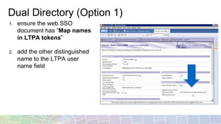 Dual Directory (Option 1)
1. ensure the web SSO
document has “Map names
in LTPA tokens”
2. add the other distinguished
name to the LTPA user
name field
 