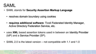 SAML
• SAML stands for Security Assertion Markup Language
• resolves domain boundary using cookies
• requires additional software: Tivoli Federated Identity Manager,
Active Directory Federation Service, etc.
• uses XML based assertion tokens used in between an Identity Provider
(IdP) and a Service Provider (SP).
• SAML 2.0 is the latest version – not compatible with 1.1 and 1.0
 