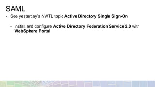 SAML
• See yesterday’s NWTL topic Active Directory Single Sign-On
• Install and configure Active Directory Federation Service 2.0 with
WebSphere Portal
 