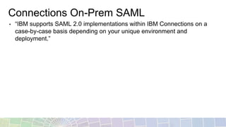 Connections On-Prem SAML
• “IBM supports SAML 2.0 implementations within IBM Connections on a
case-by-case basis depending on your unique environment and
deployment.”
 