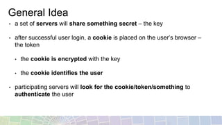 General Idea
• a set of servers will share something secret – the key
• after successful user login, a cookie is placed on the user’s browser –
the token
• the cookie is encrypted with the key
• the cookie identifies the user
• participating servers will look for the cookie/token/something to
authenticate the user
 
