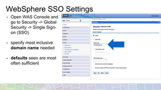 WebSphere SSO Settings
• Open WAS Console and
go to Security -> Global
Security -> Single Sign-
on (SSO)
• specify most inclusive
domain name needed
• defaults seen are most
often sufficient
 