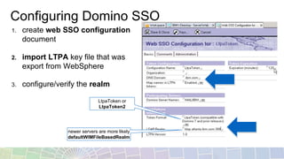 Configuring Domino SSO
1. create web SSO configuration
document
2. import LTPA key file that was
export from WebSphere
3. configure/verify the realm
LtpaToken or
LtpaToken2
newer servers are more likely
defaultWIMFileBasedRealm
 