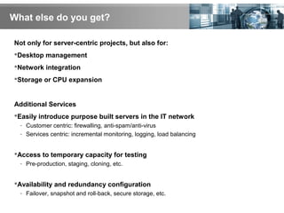 What else do you get?
Not only for server-centric projects, but also for:
Desktop management
Network integration
Storage or CPU expansion
Additional Services
Easily introduce purpose built servers in the IT network
- Customer centric: firewalling, anti-spam/anti-virus
- Services centric: incremental monitoring, logging, load balancing
Access to temporary capacity for testing
- Pre-production, staging, cloning, etc.
Availability and redundancy configuration
- Failover, snapshot and roll-back, secure storage, etc.
 