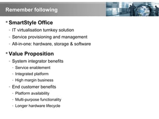 Remember following
 SmartStyle Office
- IT virtualisation turnkey solution
- Service provisioning and management
- All-in-one: hardware, storage & software
 Value Proposition
- System integrator benefits
- Service enablement
- Integrated platform
- High margin business
- End customer benefits
- Platform availability
- Multi-purpose functionality
- Longer hardware lifecycle
 